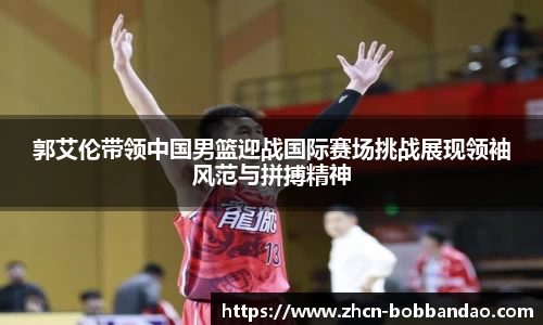 郭艾伦带领中国男篮迎战国际赛场挑战展现领袖风范与拼搏精神